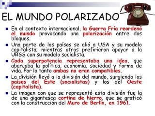 EL MUNDO POLARIZADO
 En el contexto internacional, la Guerra Fría reordenó
el mundo provocando una polarización entre dos
bloques.
 Una parte de los países se alió a USA y su modelo
capitalista; mientras otros prefirieron apoyar a la
URSS con su modelo socialista.
 Cada superpotencia representaba una idea, que
abarcaba la política, economía, sociedad y forma de
vida. Por lo tanto ambas no eran compatibles.
 La división llevó a la división del mundo, surgiendo los
países del Este (socialistas) y los del Oeste
(capitalista).
 La imagen con que se representó esta división fue la
de una gigantesca cortina de hierro, que se graficó
con la construcción del Muro de Berlín, en 1961.
 