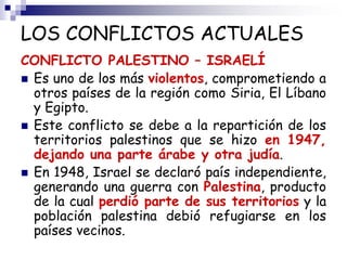 LOS CONFLICTOS ACTUALES
CONFLICTO PALESTINO – ISRAELÍ
 Es uno de los más violentos, comprometiendo a
otros países de la región como Siria, El Líbano
y Egipto.
 Este conflicto se debe a la repartición de los
territorios palestinos que se hizo en 1947,
dejando una parte árabe y otra judía.
 En 1948, Israel se declaró país independiente,
generando una guerra con Palestina, producto
de la cual perdió parte de sus territorios y la
población palestina debió refugiarse en los
países vecinos.
 