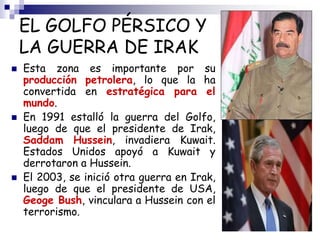 EL GOLFO PÉRSICO Y
LA GUERRA DE IRAK
 Esta zona es importante por su
producción petrolera, lo que la ha
convertida en estratégica para el
mundo.
 En 1991 estalló la guerra del Golfo,
luego de que el presidente de Irak,
Saddam Hussein, invadiera Kuwait.
Estados Unidos apoyó a Kuwait y
derrotaron a Hussein.
 El 2003, se inició otra guerra en Irak,
luego de que el presidente de USA,
Geoge Bush, vinculara a Hussein con el
terrorismo.
 