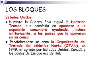LOS BLOQUES
Estados Unidos
 Durante la Guerra Fría siguió la Doctrina
Truman, que consistía en oponerse a la
expansión comunista ayudando, incluso
militarmente, a los países que lo apoyaran
en su causa.
 Paralelamente se creo la Organización del
Tratado del atlántico Norte (OTAN), en
1949, integrado por Estados Unidos, Canadá y
los países de Europa occidental.
 