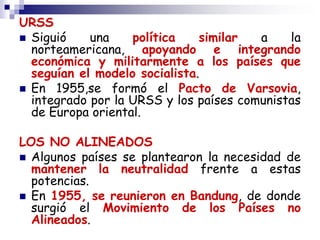 URSS
 Siguió una política similar a la
norteamericana, apoyando e integrando
económica y militarmente a los países que
seguían el modelo socialista.
 En 1955,se formó el Pacto de Varsovia,
integrado por la URSS y los países comunistas
de Europa oriental.
LOS NO ALINEADOS
 Algunos países se plantearon la necesidad de
mantener la neutralidad frente a estas
potencias.
 En 1955, se reunieron en Bandung, de donde
surgió el Movimiento de los Países no
Alineados.
 