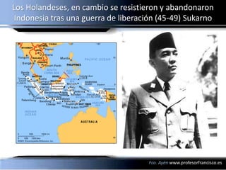 Los Holandeses, en cambio se resistieron y abandonaron
 Indonesia tras una guerra de liberación (45-49) Sukarno




                                      Fco. Ayén www.profesorfrancisco.es
 
