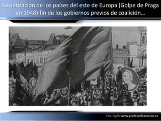 Sovietización de los países del este de Europa (Golpe de Praga
     en 1948) fin de los gobiernos previos de coalición…




                                         Fco. Ayén www.profesorfrancisco.es
 