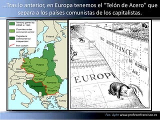 …Tras lo anterior, en Europa tenemos el “Telón de Acero” que
      separa a los países comunistas de los capitalistas.




                                       Fco. Ayén www.profesorfrancisco.es
 