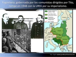 Yugoslavia, gobernada por los comunistas dirigidos por Tito,
     rompe en 1948 con la URSS por su imperialismo.




                                        Fco. Ayén www.profesorfrancisco.es
 