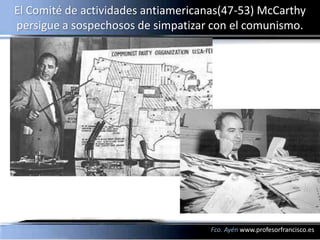 El Comité de actividades antiamericanas(47-53) McCarthy
persigue a sospechosos de simpatizar con el comunismo.




                                     Fco. Ayén www.profesorfrancisco.es
 