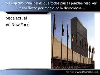 …Su objetivo principal es que todos países puedan resolver
       sus conflictos por medio de la diplomacia…

 Sede actual
 en New York:




                                      Fco. Ayén www.profesorfrancisco.es
 