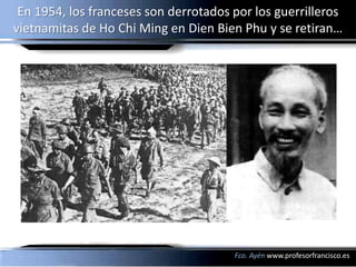 En 1954, los franceses son derrotados por los guerrilleros
vietnamitas de Ho Chi Ming en Dien Bien Phu y se retiran…




                                       Fco. Ayén www.profesorfrancisco.es
 