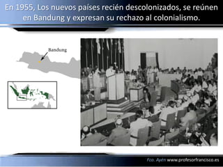 En 1955, Los nuevos países recién descolonizados, se reúnen
     en Bandung y expresan su rechazo al colonialismo.




                                       Fco. Ayén www.profesorfrancisco.es
 