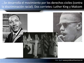 …Se desarrolla el movimiento por los derechos civiles (contra
la discriminación racial). Dos corrietes: Luther King y Malcom




                                         Fco. Ayén www.profesorfrancisco.es
 