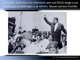 …Kruschev amenaza con intervenir, por eso EEUU exige a sus
aliados que se detengan y se retiren. Nasser parece triunfar.




                                        Fco. Ayén www.profesorfrancisco.es
 
