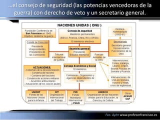 …el consejo de seguridad (las potencias vencedoras de la
 guerra) con derecho de veto y un secretario general.




                                     Fco. Ayén www.profesorfrancisco.es
 