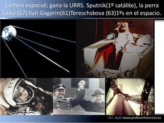 Carrera espacial; gana la URRS. Sputnik(1º satálite), la perra
Laika (57).Yuri Gagarin(61)Tereschskova (63)1ºs en el espacio.




                                         Fco. Ayén www.profesorfrancisco.es
 
