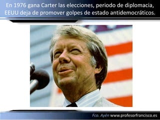 En 1976 gana Carter las elecciones, periodo de diplomacia,
EEUU deja de promover golpes de estado antidemocráticos.




                                 Fco. Ayén www.profesorfrancisco.es
 