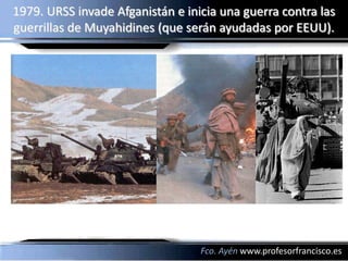 1979. URSS invade Afganistán e inicia una guerra contra las
guerrillas de Muyahidines (que serán ayudadas por EEUU).




                                  Fco. Ayén www.profesorfrancisco.es
 