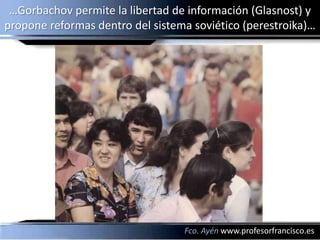 …Gorbachov permite la libertad de información (Glasnost) y
propone reformas dentro del sistema soviético (perestroika)…




                                  Fco. Ayén www.profesorfrancisco.es
 