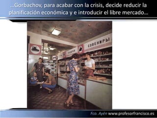 …Gorbachov, para acabar con la crisis, decide reducir la
planificación económica y e introducir el libre mercado…




                                Fco. Ayén www.profesorfrancisco.es
 