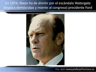 En 1974, Nixon ha de dimitir por el escándalo Watergate
(espía a demócratas y miente al congreso) presidente Ford




                                 Fco. Ayén www.profesorfrancisco.es
 