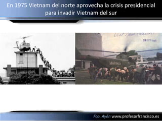 En 1975 Vietnam del norte aprovecha la crisis presidencial
              para invadir Vietnam del sur




                                 Fco. Ayén www.profesorfrancisco.es
 