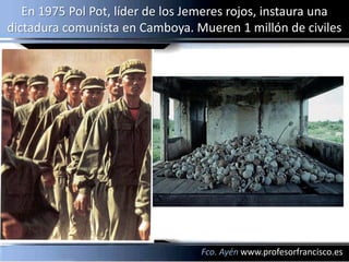 En 1975 Pol Pot, líder de los Jemeres rojos, instaura una
dictadura comunista en Camboya. Mueren 1 millón de civiles




                                  Fco. Ayén www.profesorfrancisco.es
 