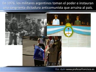 En 1976, los militares argentinos toman el poder e instauran
una sangrienta dictadura anticomunista que arruina al país.




                                  Fco. Ayén www.profesorfrancisco.es
 