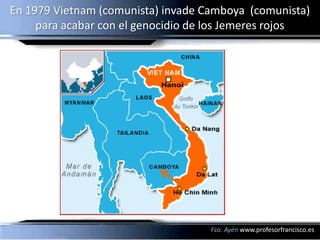 En 1979 Vietnam (comunista) invade Camboya (comunista)
     para acabar con el genocidio de los Jemeres rojos




                                    Fco. Ayén www.profesorfrancisco.es
 
