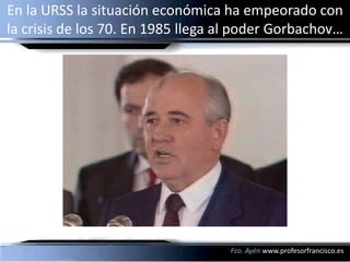 En la URSS la situación económica ha empeorado con
la crisis de los 70. En 1985 llega al poder Gorbachov…




                                   Fco. Ayén www.profesorfrancisco.es
 
