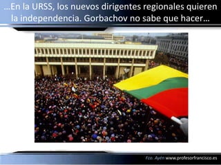 …En la URSS, los nuevos dirigentes regionales quieren
 la independencia. Gorbachov no sabe que hacer…




                                   Fco. Ayén www.profesorfrancisco.es
 