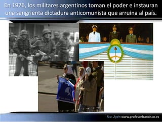 En 1976, los militares argentinos toman el poder e instauran
una sangrienta dictadura anticomunista que arruina al país.




                                        Fco. Ayén www.profesorfrancisco.es
 