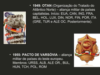 • 1949: OTAN (Organização do Tratado do
Atlântico Norte) – aliança militar de países
capitalistas. Início: EUA, CAN, ING, FRA,
BEL, HOL, LUX, DIN, NOR, FIN, POR, ITA
(GRE, TUR e ALE OC. Posteriormente).

• 1955: PACTO DE VARSÓVIA – aliança
militar de países do leste europeu.
Membros: URSS, ALB, ALE OR., BUL,
HUN, TCH, POL, ROM

 