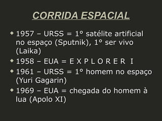 CORRIDA ESPACIAL
1957 – URSS = 1° satélite artificial
no espaço (Sputnik), 1° ser vivo
(Laika)
 1958 – EUA = E X P L O R E R I
 1961 – URSS = 1° homem no espaço
(Yuri Gagarin)
 1969 – EUA = chegada do homem à
lua (Apolo XI)


 