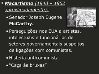 

Macartismo (1948 – 1952
aproximadamente):
• Senador Joseph Eugene
McCarthy.
• Perseguições nos EUA a artistas,
intelectuais e funcionários de
setores governamentais suspeitos
de ligações com comunistas.
• Histeria anticomunista.
• “Caça às bruxas”.

 