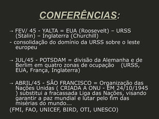 CONFERÊNCIAS:
→ FEV/ 45 - YALTA = EUA (Roosevelt) – URSS
(Stalin) – Inglaterra (Churchill)
- consolidação do domínio da URSS sobre o leste
europeu
→ JUL/45 - POTSDAM = divisão da Alemanha e de
Berlim em quatro zonas de ocupação (URSS,
EUA, França, Inglaterra)
→ ABRIL/45 - SÃO FRANCISCO = Organização das
Nações Unidas ( CRIADA A ONU - EM 24/10/1945
) substitui a fracassada Liga das Nações, visando
garantir a paz mundial e lutar pelo fim das
misérias do mundo...
(FMI, FAO, UNICEF, BIRD, OTI, UNESCO)

 