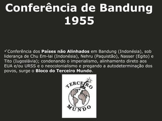 Conferência de Bandung
1955
Conferência dos Países não Alinhados em Bandung (Indonésia), sob
liderança de Chu Em-lai (Indonésia), Nehru (Paquistão), Nasser (Egito) e
Tito (Iugoslávia); condenando o imperialismo, alinhamento direto aos
EUA e/ou URSS e o neocolonialismo e pregando a autodeterminação dos
povos, surge o Bloco do Terceiro Mundo.

 