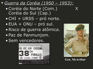 

Guerra da Coréia (1950 – 1953):
• Coréia do Norte (Com.)
X
Coréia do Sul (Cap.)
• CHI + URSS – pró norte.
• EUA + ONU – pró sul.
• Risco de guerra atômica.
• Paz de Panmunjom.
• Sem vencedores.

Gen. McArthur

 