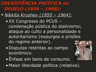 COEXISTÊNCIA PACÍFICA ou
DEGELO (1956 – 1968):
 Nikkita Krushev (1955 – 1964):
• XX Congresso do PCUS –
condenação pública do stalinismo;
ataque ao culto a personalidade e
autoritarismo (expurgos e prisões
do regime anterior).
• Disputas restritas ao campo
econômico.
• Ênfase em bens de consumo.
• Maior liberdade política (relativa).

 