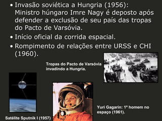 • Invasão soviética a Hungria (1956):
Ministro húngaro Imre Nagy é deposto após
defender a exclusão de seu país das tropas
do Pacto de Varsóvia.
• Início oficial da corrida espacial.
• Rompimento de relações entre URSS e CHI
(1960).
Tropas do Pacto de Varsóvia
invadindo a Hungria.

Yuri Gagarin: 1º homem no
espaço (1961).
Satélite Sputnik I (1957)

 
