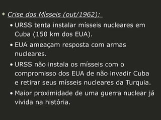 

Crise dos Mísseis (out/1962):
• URSS tenta instalar mísseis nucleares em
Cuba (150 km dos EUA).
• EUA ameaçam resposta com armas
nucleares.
• URSS não instala os mísseis com o
compromisso dos EUA de não invadir Cuba
e retirar seus mísseis nucleares da Turquia.
• Maior proximidade de uma guerra nuclear já
vivida na história.

 