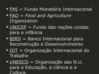 FMI = Fundo Monetário Internacional
 FAO = Food and Agriculture
Organization
 UNICEF = Fundo das nações unidas
para a infância
 BIRD = Banco Internacional para
Reconstrução e Desenvolvimento
 OIT = Organização Internacional do
Trabalho
 UNESCO = Organização das N.U.
para a Educação, a ciência e a


 