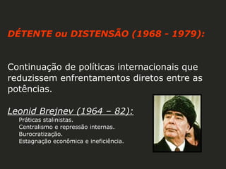 DÉTENTE ou DISTENSÃO (1968 - 1979):

Continuação de políticas internacionais que
reduzissem enfrentamentos diretos entre as
potências.
Leonid Brejnev (1964 – 82):
Práticas stalinistas.
Centralismo e repressão internas.
Burocratização.
Estagnação econômica e ineficiência.

 
