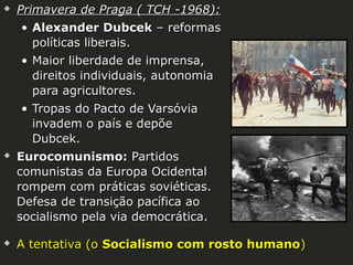 





Primavera de Praga ( TCH -1968):
• Alexander Dubcek – reformas
políticas liberais.
• Maior liberdade de imprensa,
direitos individuais, autonomia
para agricultores.
• Tropas do Pacto de Varsóvia
invadem o país e depõe
Dubcek.
Eurocomunismo: Partidos
comunistas da Europa Ocidental
rompem com práticas soviéticas.
Defesa de transição pacífica ao
socialismo pela via democrática.
A tentativa (o Socialismo com rosto humano)

 