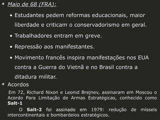 

Maio de 68 (FRA):
• Estudantes pedem reformas educacionais, maior
liberdade e criticam o conservadorismo em geral.
• Trabalhadores entram em greve.
• Repressão aos manifestantes.
• Movimento francês inspira manifestações nos EUA
contra a Guerra do Vietnã e no Brasil contra a



ditadura militar.
Acordos
Em 72, Richard Nixon e Leonid Brejnev, assinaram em Moscou o
Acordo Para Limitação de Armas Estratégicas, conhecido como
Salt-1
O Salt-2 foi assinado em 1979: redução de mísseis
intercontinentais e bombardeios estratégicos.

 