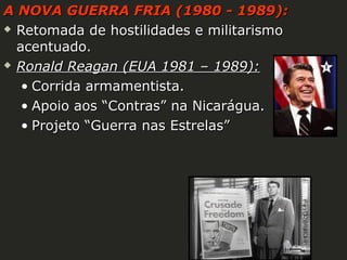 A NOVA GUERRA FRIA (1980 - 1989):
 Retomada de hostilidades e militarismo
acentuado.
 Ronald Reagan (EUA 1981 – 1989):
• Corrida armamentista.
• Apoio aos “Contras” na Nicarágua.
• Projeto “Guerra nas Estrelas”

 