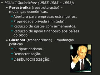 

Mikhail Gorbatchev (URSS 1985 – 1991):
• Perestroika (reestruturação) –
mudanças econômicas.
 Abertura para empresas estrangeiras.
 Propriedade privada (limitada).
 Redução de custos com armamentos.
 Redução de apoio financeiro aos países
do bloco.
• Glasnost (transparência) – mudanças
políticas.
 Pluripartidarismo.
 Democratização.


Desburocratização.

 