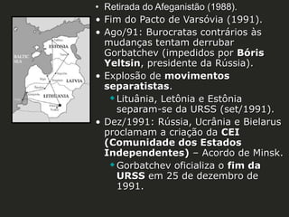 • Retirada do Afeganistão (1988).
• Fim do Pacto de Varsóvia (1991).
• Ago/91: Burocratas contrários às
mudanças tentam derrubar
Gorbatchev (impedidos por Bóris
Yeltsin, presidente da Rússia).
• Explosão de movimentos
separatistas.
 Lituânia, Letônia e Estônia
separam-se da URSS (set/1991).
• Dez/1991: Rússia, Ucrânia e Bielarus
proclamam a criação da CEI
(Comunidade dos Estados
Independentes) – Acordo de Minsk.
 Gorbatchev oficializa o fim da
URSS em 25 de dezembro de
1991.

 