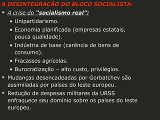 A DESINTEGRAÇÃO DO BLOCO SOCIALISTA:


A crise do “socialismo real”:
• Unipartidarismo.
• Economia planificada (empresas estatais,
pouca qualidade).
• Indústria de base (carência de bens de
consumo).
• Fracassos agrícolas.
• Burocratização – alto custo, privilégios.





Mudanças desencadeadas por Gorbatchev são
assimiladas por países do leste europeu.
Redução de despesas militares da URSS
enfraquece seu domínio sobre os países do leste
europeu.

 