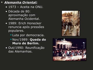 

Alemanha Oriental:
• 1973 – Aceita na ONU.
• Década de 80:
aproximação com
Alemanha Ocidental.
• 1989: Erich Honecker
renuncia após pressões
populares.
 Luta por democracia.
 Nov/1989: Queda do
Muro de Berlim.
• Out/1990: Reunificação
das Alemanhas.

 