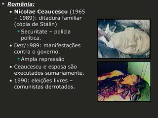 

Romênia:
• Nicolae Ceaucescu (1965
– 1989): ditadura familiar
(cópia de Stálin)
 Securitate – polícia
política.
• Dez/1989: manifestações
contra o governo.
 Ampla repressão
• Ceaucescu e esposa são
executados sumariamente.
• 1990: eleições livres –
comunistas derrotados.

 