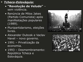 

Tcheco-Eslováquia:
• “Revolução de Veludo” –
sem violência.
• Renúncia de Milos Jakes
(Partido Comunista) após
manifestações populares
(1989).
• Pluripartidarismo, eleições
livres.
• Alexander Dubcek e Vaclav
Havel – novo governo.
• 1991 – Privatização da
economia.
• 1993 – Desmembramento:
República Tcheca e
Eslováquia.

 