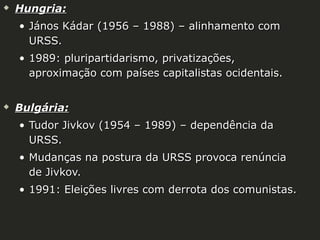 

Hungria:
• János Kádar (1956 – 1988) – alinhamento com
URSS.
• 1989: pluripartidarismo, privatizações,
aproximação com países capitalistas ocidentais.



Bulgária:
• Tudor Jivkov (1954 – 1989) – dependência da
URSS.
• Mudanças na postura da URSS provoca renúncia
de Jivkov.
• 1991: Eleições livres com derrota dos comunistas.

 